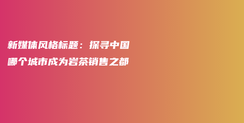 新媒體風(fēng)格標(biāo)題：探尋中國(guó)哪個(gè)城市成為巖茶銷售之都插圖