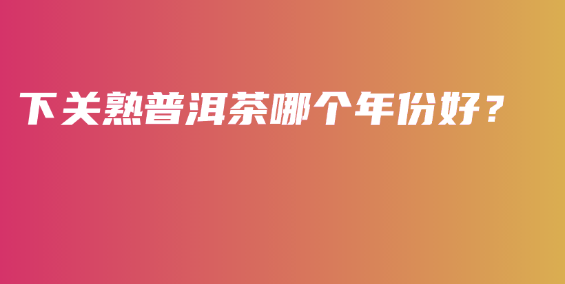 下關(guān)熟普洱茶哪個年份好？插圖
