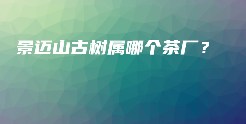 景邁山古樹屬哪個茶廠？插圖