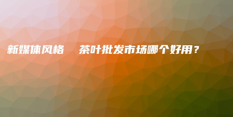 新媒體風格  茶葉批發(fā)市場哪個好用？插圖