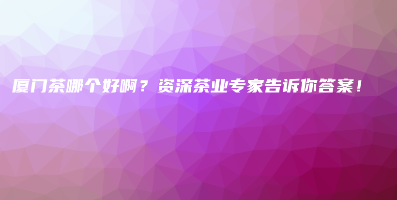 廈門茶哪個好?。抠Y深茶業(yè)專家告訴你答案！插圖