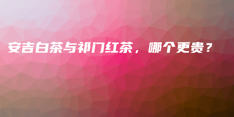 安吉白茶與祁門紅茶，哪個更貴？插圖