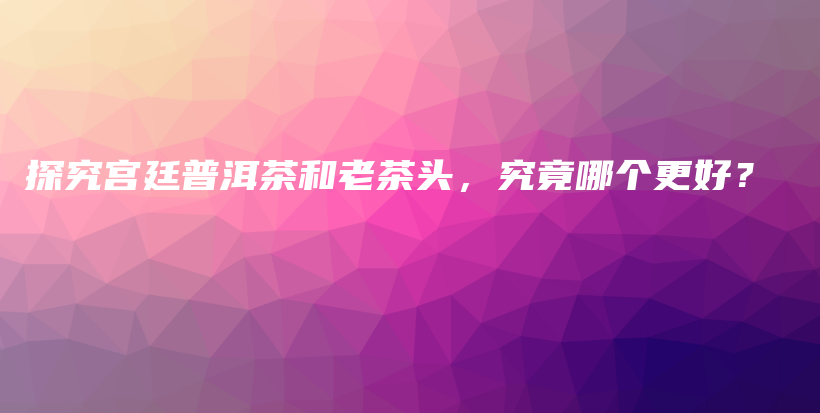 探究宮廷普洱茶和老茶頭，究竟哪個更好？插圖