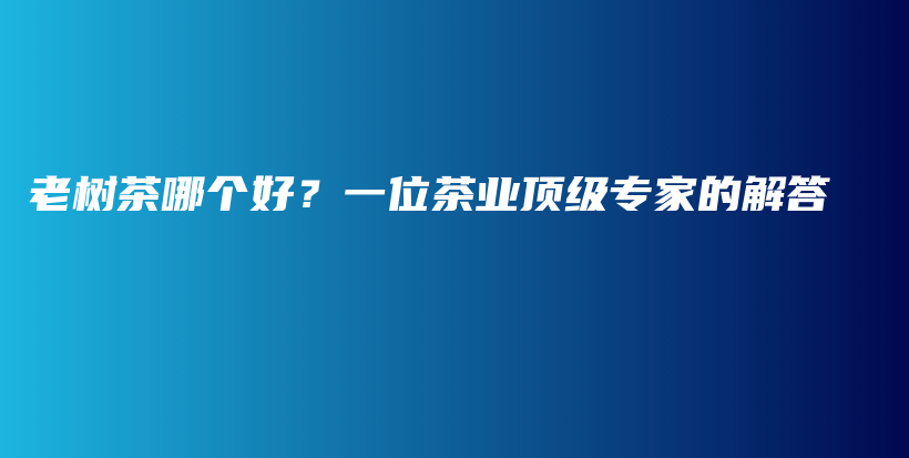 老樹茶哪個好？一位茶業(yè)頂級專家的解答插圖