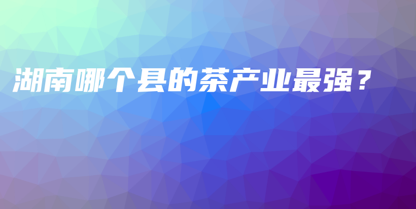 湖南哪個縣的茶產(chǎn)業(yè)最強(qiáng)？插圖