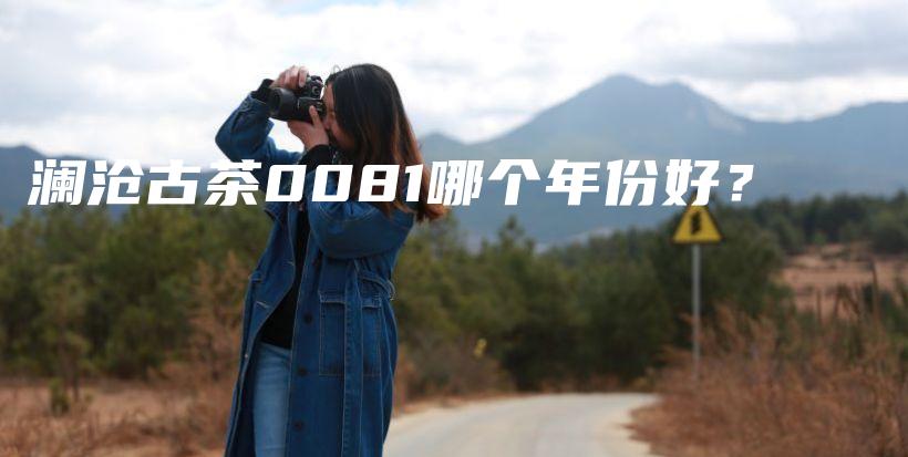 瀾滄古茶0081哪個年份好？插圖