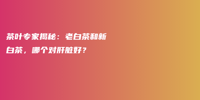茶葉專家揭秘：老白茶和新白茶，哪個對肝臟好？插圖