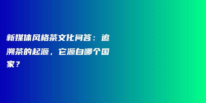 新媒體風(fēng)格茶文化問答：追溯茶的起源，它源自哪個(gè)國家？插圖