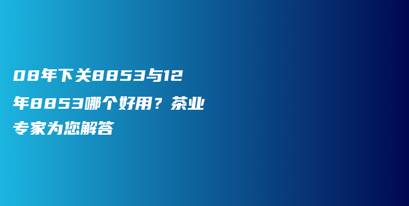 08年下關8853與12年8853哪個好用？茶業(yè)專家為您解答插圖