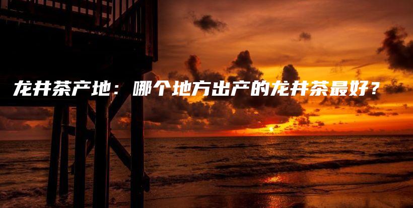 龍井茶產(chǎn)地：哪個(gè)地方出產(chǎn)的龍井茶最好？插圖