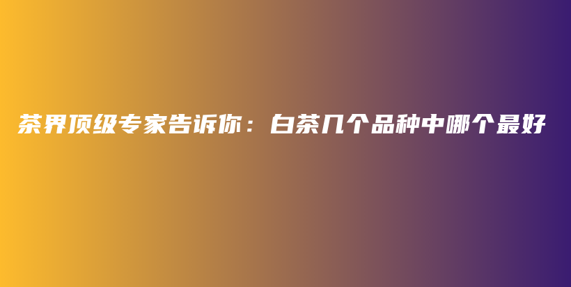 茶界頂級(jí)專家告訴你：白茶幾個(gè)品種中哪個(gè)最好插圖