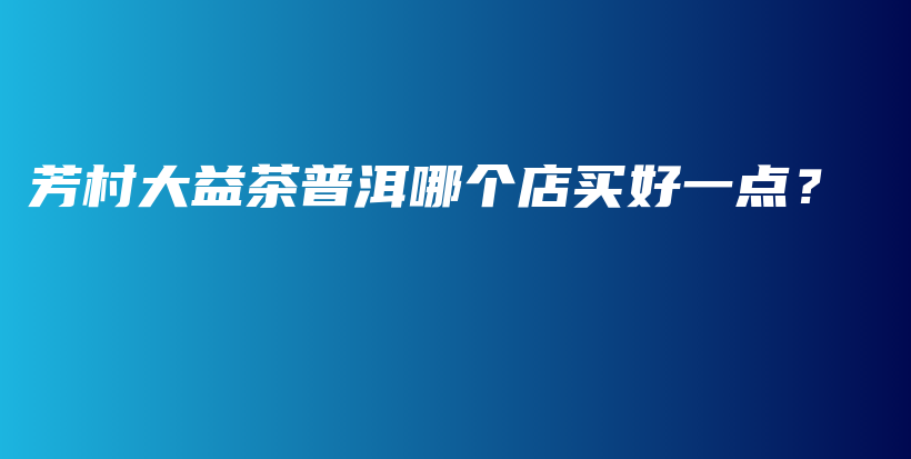 芳村大益茶普洱哪個店買好一點？插圖