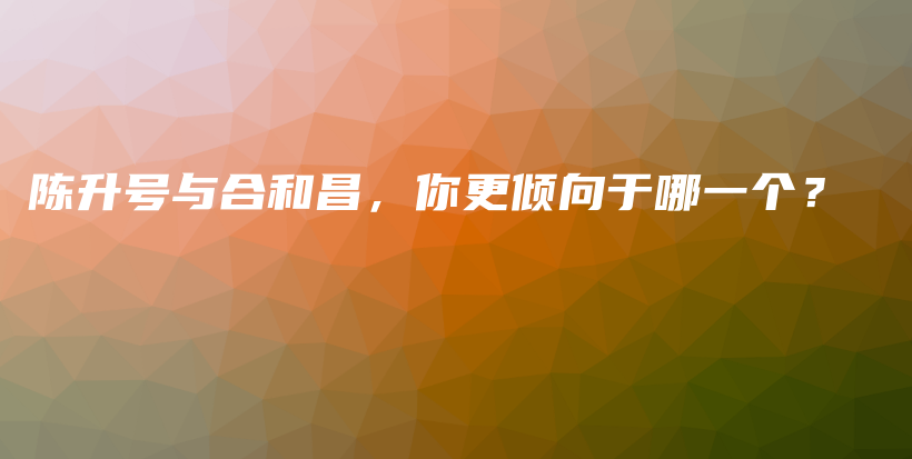 陳升號與合和昌，你更傾向于哪一個？插圖