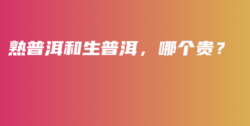 熟普洱和生普洱，哪個(gè)貴？插圖