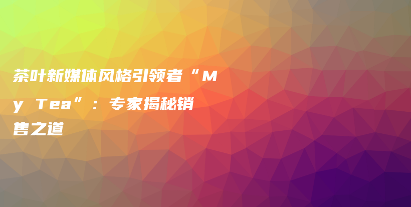茶葉新媒體風(fēng)格引領(lǐng)者“My Tea”：專家揭秘銷售之道插圖