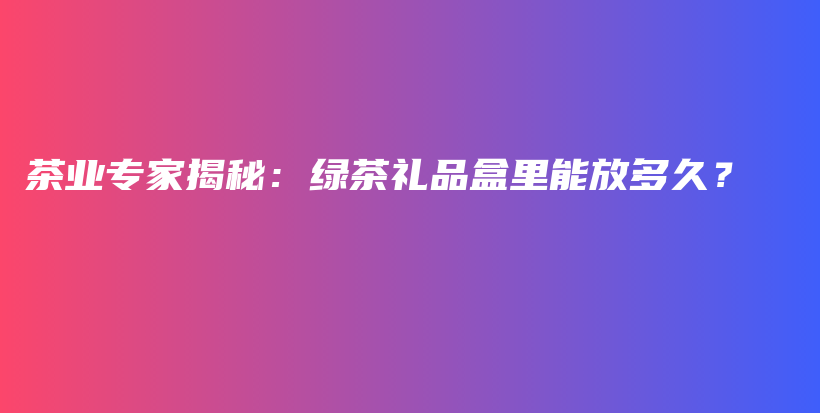 茶業(yè)專家揭秘：綠茶禮品盒里能放多久？插圖