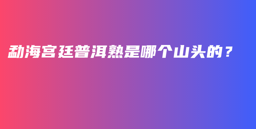 勐海宮廷普洱熟是哪個山頭的？插圖