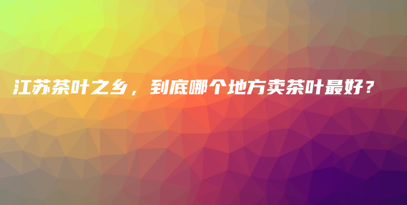 江蘇茶葉之鄉(xiāng)，到底哪個地方賣茶葉最好？插圖