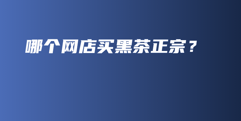 哪個網(wǎng)店買黑茶正宗？插圖