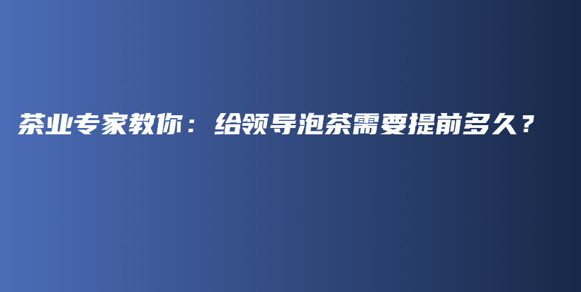 茶業(yè)專家教你：給領(lǐng)導(dǎo)泡茶需要提前多久？插圖