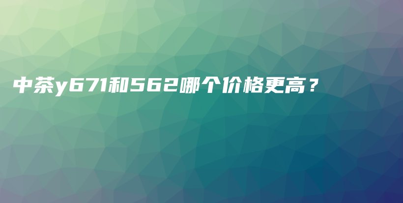 中茶y671和562哪個(gè)價(jià)格更高？插圖