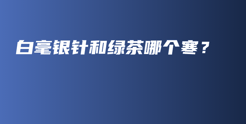 白毫銀針和綠茶哪個(gè)寒？插圖