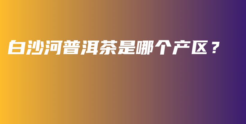 白沙河普洱茶是哪個產(chǎn)區(qū)？插圖