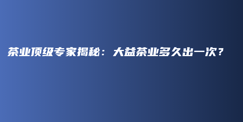 茶業(yè)頂級專家揭秘：大益茶業(yè)多久出一次？插圖