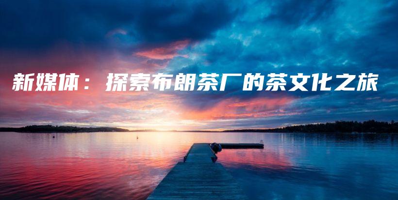 新媒體：探索布朗茶廠的茶文化之旅插圖