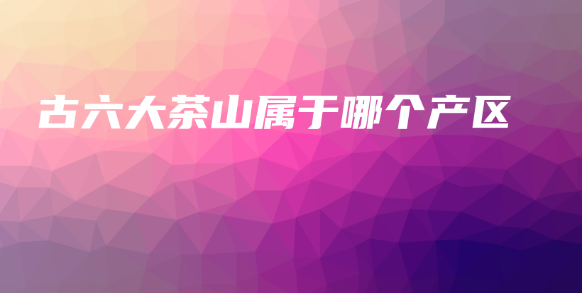 古六大茶山屬于哪個(gè)產(chǎn)區(qū)插圖