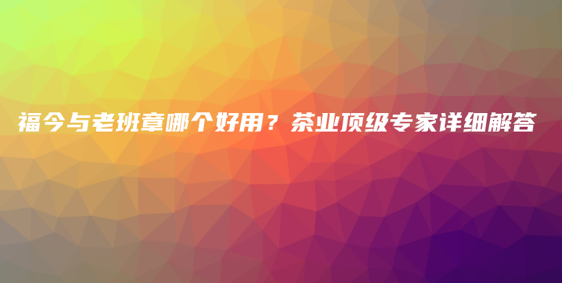 福今與老班章哪個好用？茶業(yè)頂級專家詳細解答插圖