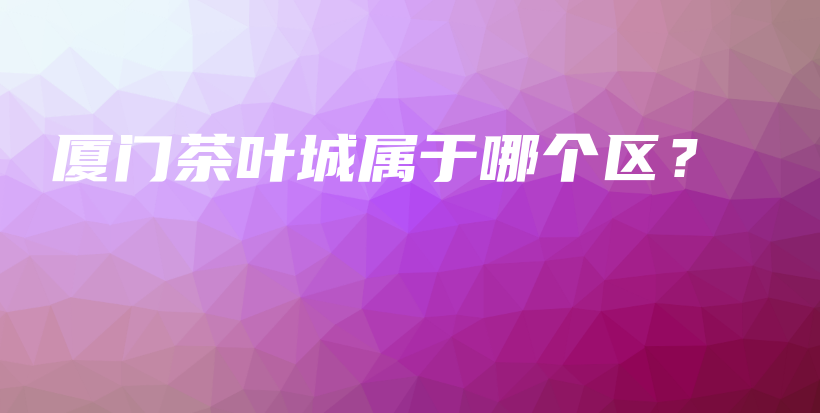 廈門茶葉城屬于哪個(gè)區(qū)？插圖