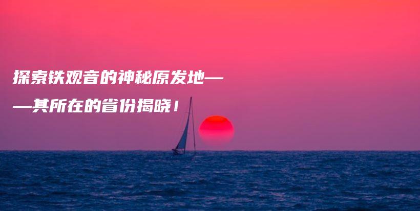 探索鐵觀音的神秘原發(fā)地——其所在的省份揭曉！插圖