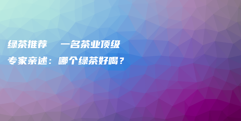 綠茶推薦  一名茶業(yè)頂級(jí)專家親述：哪個(gè)綠茶好喝？插圖