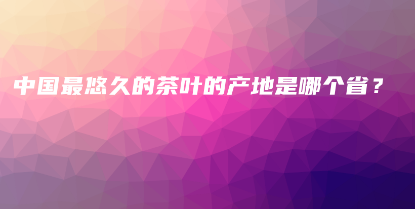 中國最悠久的茶葉的產(chǎn)地是哪個(gè)??？插圖