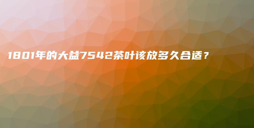 1801年的大益7542茶葉該放多久合適？插圖
