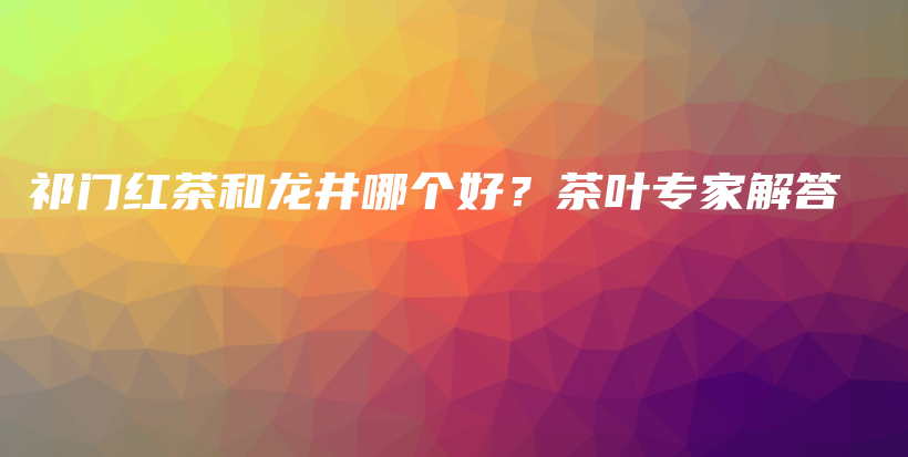 祁門紅茶和龍井哪個好？茶葉專家解答插圖