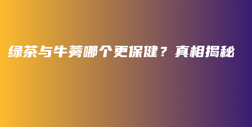 綠茶與牛蒡哪個更保健？真相揭秘插圖