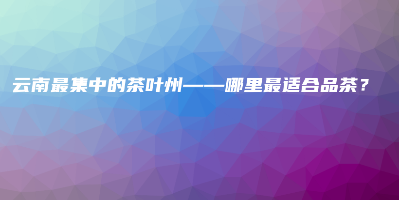 云南最集中的茶葉州——哪里最適合品茶？插圖