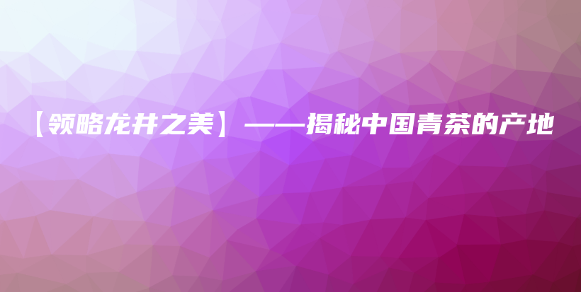 【領(lǐng)略龍井之美】——揭秘中國(guó)青茶的產(chǎn)地插圖