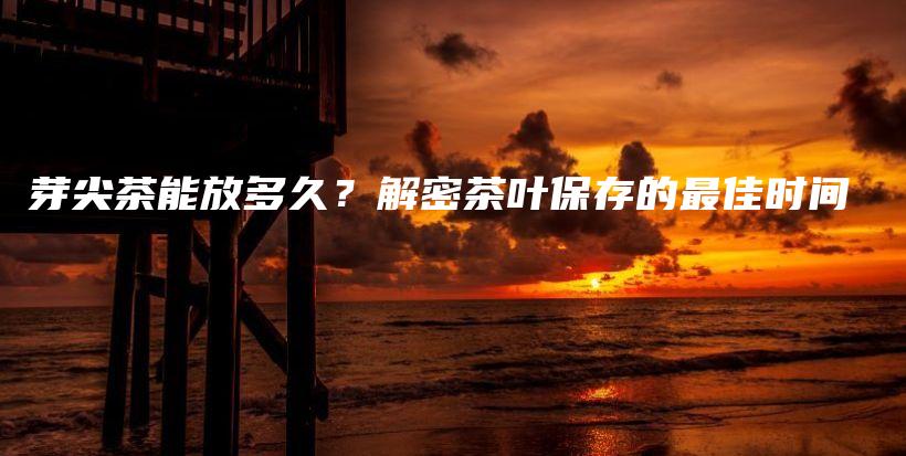 芽尖茶能放多久？解密茶葉保存的最佳時(shí)間插圖