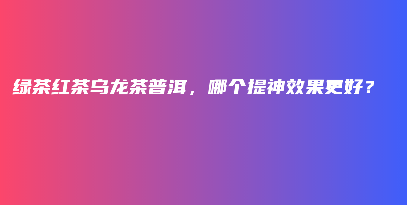 綠茶紅茶烏龍茶普洱，哪個提神效果更好？插圖