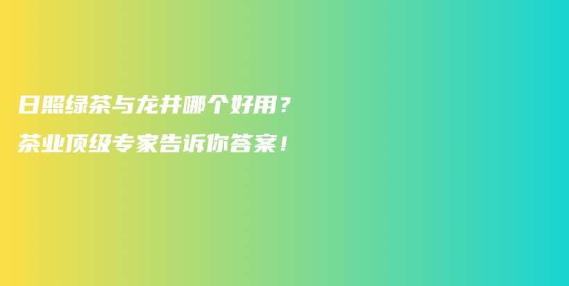 日照綠茶與龍井哪個(gè)好用？茶業(yè)頂級(jí)專家告訴你答案！插圖