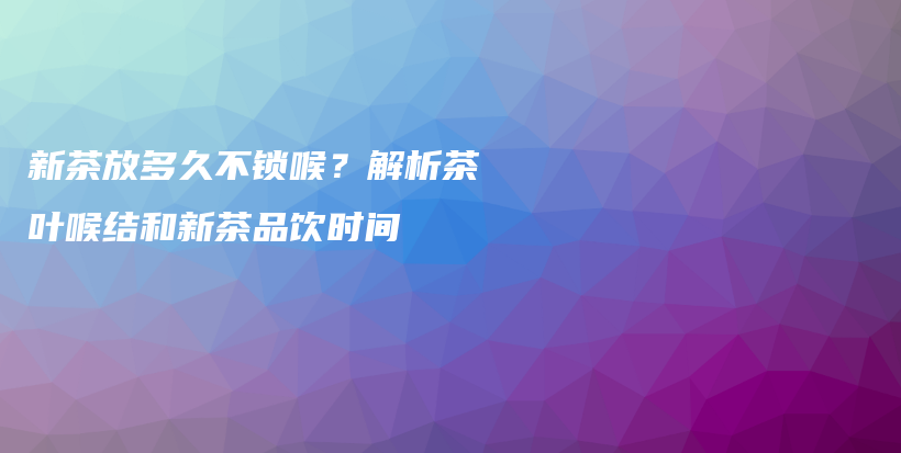 新茶放多久不鎖喉？解析茶葉喉結(jié)和新茶品飲時間插圖