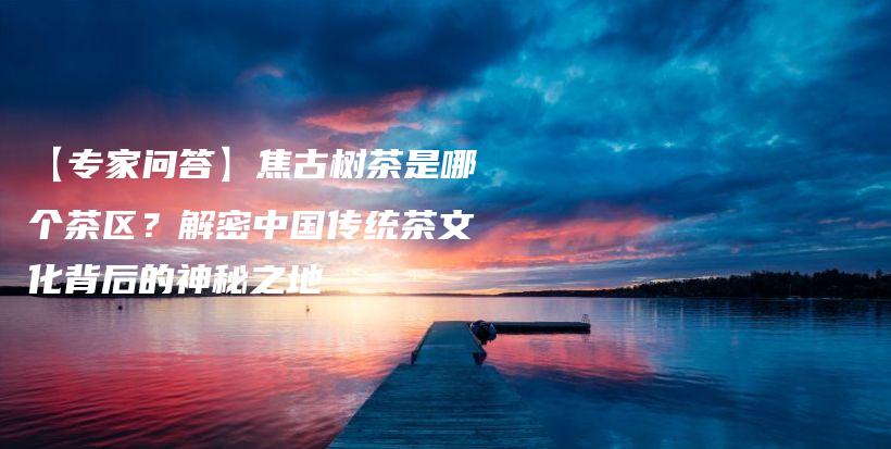 【專家問答】焦古樹茶是哪個(gè)茶區(qū)？解密中國傳統(tǒng)茶文化背后的神秘之地插圖