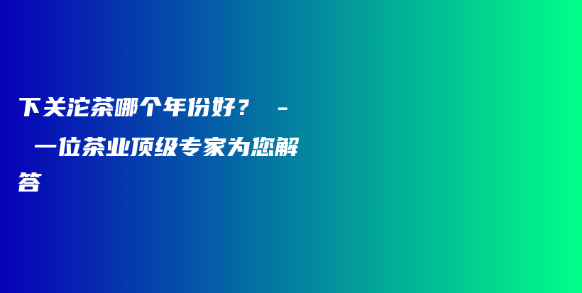 下關(guān)沱茶哪個(gè)年份好？ – 一位茶業(yè)頂級(jí)專家為您解答插圖
