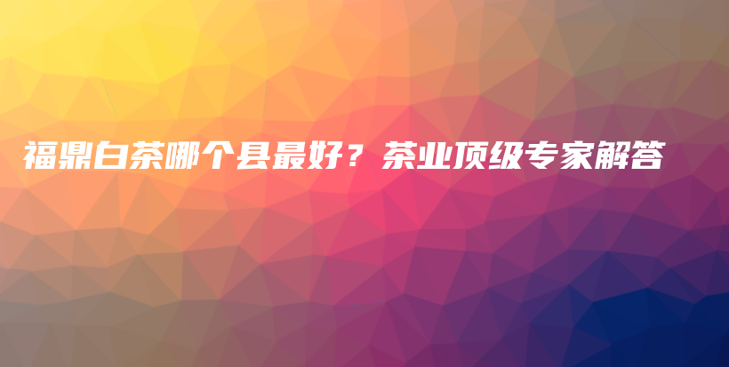 福鼎白茶哪個縣最好？茶業(yè)頂級專家解答插圖