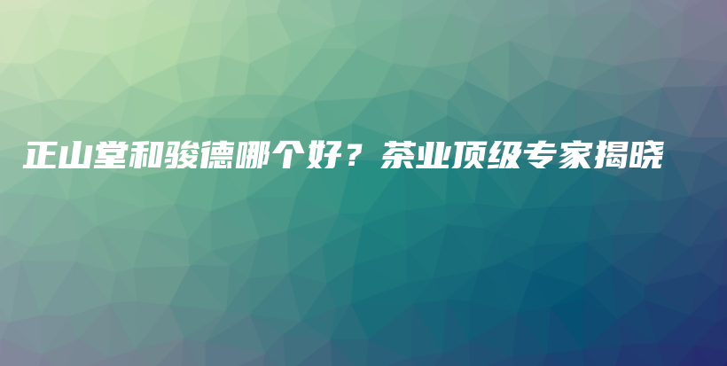 正山堂和駿德哪個(gè)好？茶業(yè)頂級(jí)專家揭曉插圖