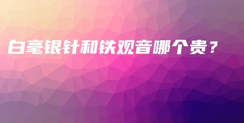 白毫銀針和鐵觀音哪個(gè)貴？插圖
