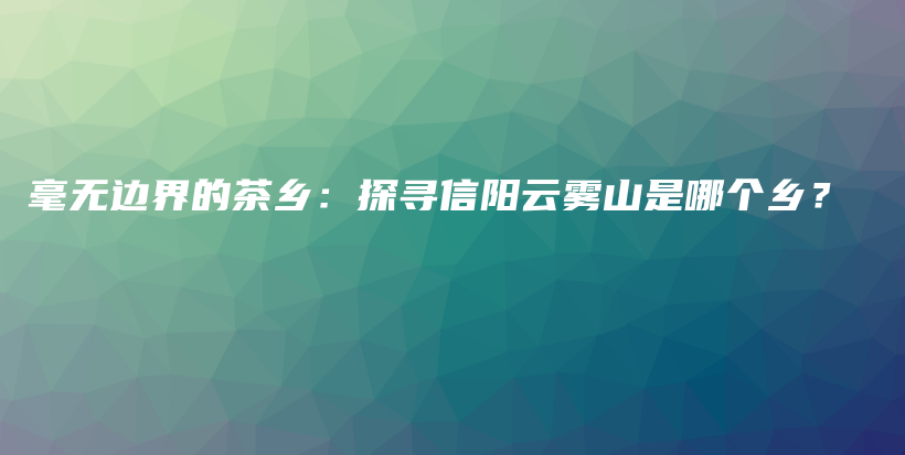 毫無邊界的茶鄉(xiāng)：探尋信陽云霧山是哪個鄉(xiāng)？插圖